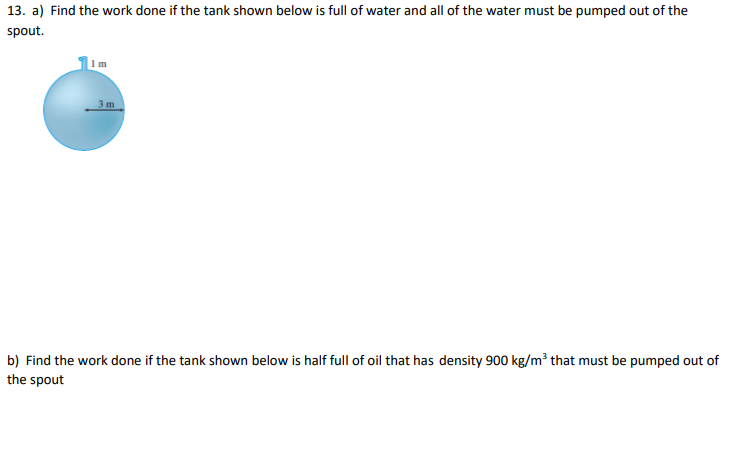 13. a) Find the work done if the tank shown below is full of water and all of the water must be pumped out of the
spout.
Im
3m
b) Find the work done if the tank shown below is half full of oil that has density 900 kg/m³ that must be pumped out of
the spout
