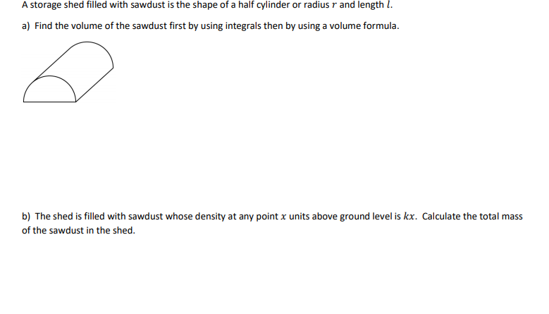 A storage shed filled with sawdust is the shape of a half cylinder or radius r and length l.
a) Find the volume of the sawdust first by using integrals then by using a volume formula.
b) The shed is filled with sawdust whose density at any point x units above ground level is kx. Calculate the total mass
of the sawdust in the shed.
