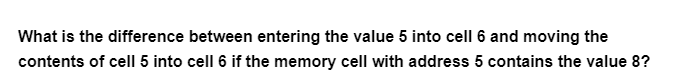 What is the difference between entering the value 5 into cell 6 and moving the
contents of cell 5 into cell 6 if the memory cell with address 5 contains the value 8?