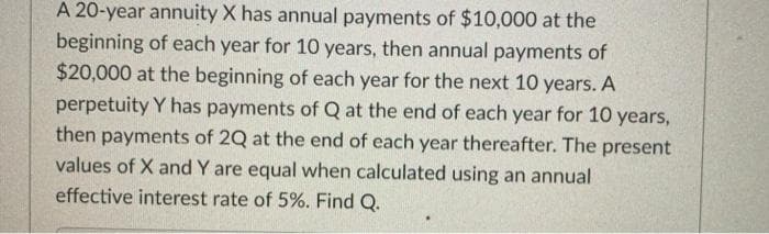 A 20-year annuity X has annual payments of $10,000 at the
beginning of each year for 10 years, then annual payments of
$20,000 at the beginning of each year for the next 10 years. A
perpetuity Y has payments of Q at the end of each year for 10 years,
then payments of 2Q at the end of each year thereafter. The present
values of X and Y are equal when calculated using an annual
effective interest rate of 5%. Find Q.
