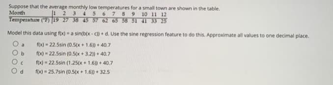 Suppose that the average monthly low temperatures for a small town are shown in the table.
Month
2.
6789 10 11 12
3
45
Temperature (F) 19 27 38 45 57 62 65 58 51 41 33 25
Model this data using f(x) - a sin(bix - c) + d. Use the sine regression feature to do this. Approximate all values to one decimal place.
O a
O b
f(x) - 22.5sin (0.5(x+ 1.6)) + 40.7
f(x) 22.5sin (0.5(x + 3.2)) + 40.7
f(x) = 22.5sin (1.25(x + 1.6)) + 40.7
O d
f(x) = 25.7sin (0.5(x + 1.6)) + 32.5
