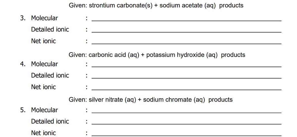 Given: strontium carbonate(s) + sodium acetate (aq) products
3. Molecular
:
Detailed ionic
Net ionic
Given: carbonic acid (aq) + potassium hydroxide (aq) products
4. Molecular
Detailed ionic
:
Net ionic
Given: silver nitrate (aq) + sodium chromate (aq) products
5. Molecular
:
Detailed ionic
Net ionic
