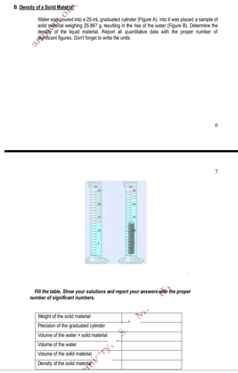 B. Density of a Solid Material
Water was poured into a 25-mL graduated cylinder (Figure A). Into it was placed a sample of
solid
I material weighing 25.867 g, resulting in the rise of the water (Figure B). Determine the
of the liquid material. Report all quantitative data with the proper number of
6.
7
Fill the table. Show your solutions and report your answers with the proper
number of significant numbers.
Weight of the solid material
Precision of the graduated cylinder
Volume of the water + solid material
Volume of the water
Volume of the solid material
Density of the solid materja
