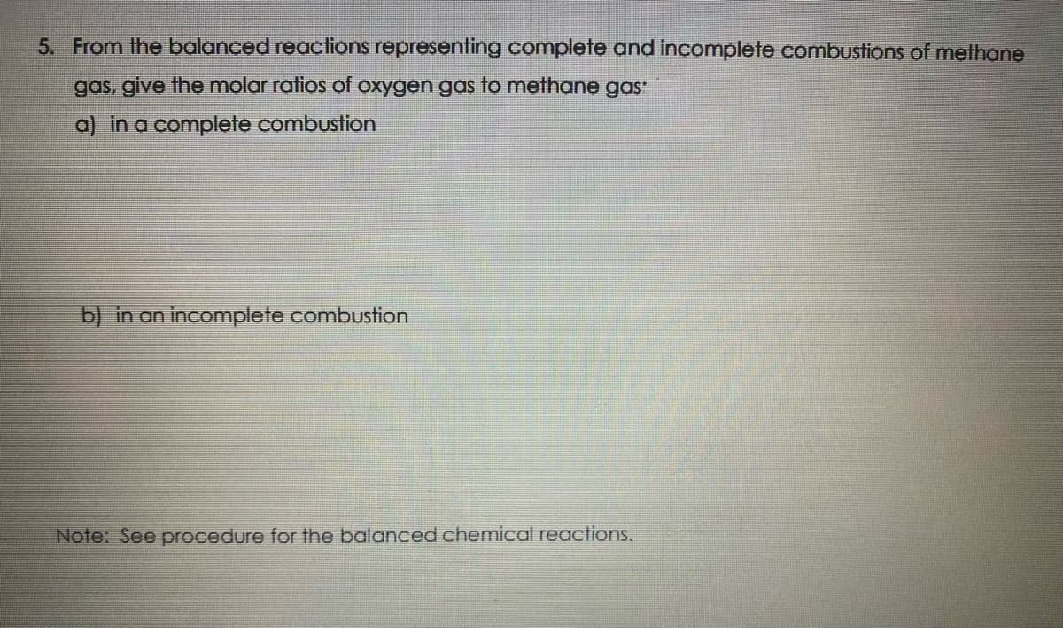 5. From the balanced reactions representing complete and incomplete combustions of methane
gas, give the molar ratios of oxygen gas to methane gas
a) in a complete combustion
b) in an incomplete combustion
Note: See procedure for the balanced chemical reactions.
