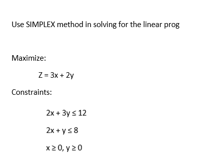 Use SIMPLEX method in solving for the linear prog
Maximize:
Z = 3x + 2y
Constraints:
2x + 3y ≤ 12
2x+y ≤ 8
x ≥ 0, y 20