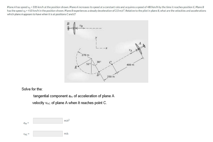 Plane A has speed VA-335 km/h at the position shown. Plane A increases its speed at a constant rate and acquires a speed of 480 km/h by the time it reaches position E. Plane B
has the speed vg = 410 km/h in the position shown. Plane B experiences a steady deceleration of 2.0 m/s2. Relative to the pilot in plane B, what are the velocities and accelerations
which plane A appears to have when it is at positions C and E?
Solve for the:
At
VAC"
m/s²
UB
m/s
270 m
52°
I
38⁰
tangential component a: of acceleration of plane A
velocity VAC of plane A when it reaches point C.
250 m
VA
480 m