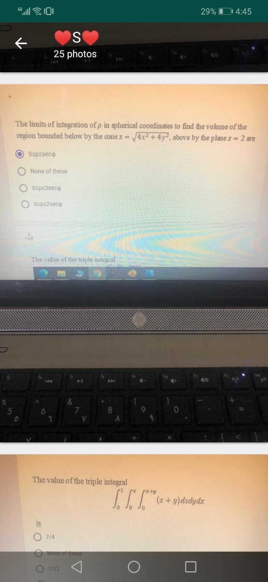 29% D 4:45
25 photos
40
The limits of integration of p in spherical coordinates to find the volume of the
region bounded below by the cone z = /4x² + 4y², above by the plane z = 2 are
O Ospssecp
O None of these
O Osps3secp
O Osps2secp
The value of the triple integral
FT
40
The value of the triple integral
z rzty
(r+ y)dzdydr
is
O 714
O None of these
O 7/12
O O O O
