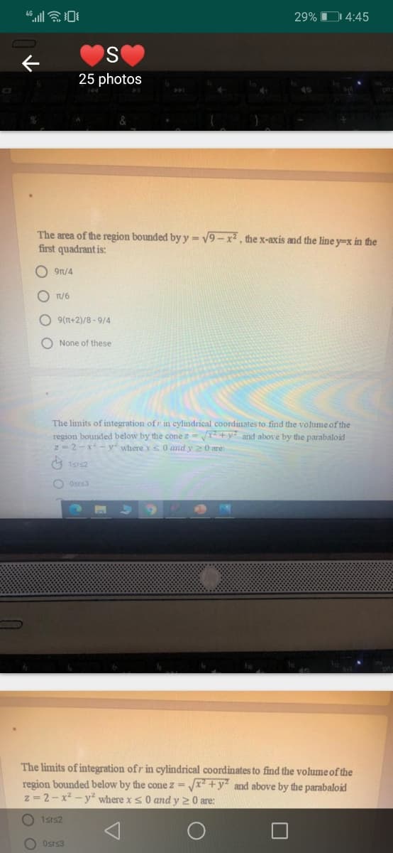 29% D 4:45
25 photos
The area of the region bounded by y = v9 - x, the x-axis and the line y=x in the
first quadrant is:
O 9r/4
T/6
O 9(n+2)/8 -9/4
O None of these
The limits of integration of r in cylindrical coordinates to find the volume of the
+y and above by the parabaloid
region bounded below by the cone z
z -2-x-y where y s 0 and y 20 are:
O Osrs3
The limits of integration ofr in cylindrical coordinates to find the volume of the
region bounded below by the cone z = /x +y and above by the parabaloid
z = 2-x -y where xs 0 and y 20 are:
1srs2
O Osrs3
