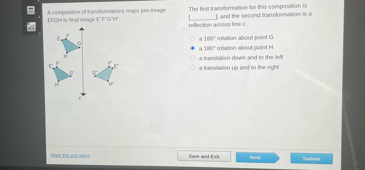 The first transformation for this composition is
], and the second transformation is a
A composition of transformations maps pre-image
EFGH to final image E"F"G"H".
reflection across line c.
O a 180° rotation about point G
a 180° rotation about point H
a translation down and to the left
a translation up and to the right
Mark this and return
Save and Exit
Next
Submit
