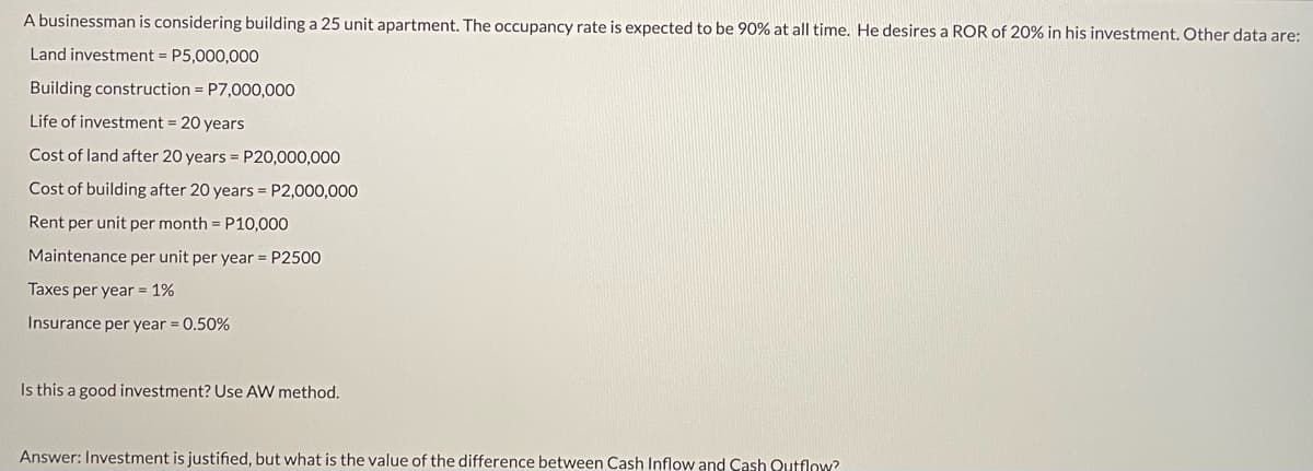 A businessman is considering building a 25 unit apartment. The occupancy rate is expected to be 90% at all time. He desires a ROR of 20% in his investment, Other data are:
Land investment = P5,000,000
Building construction = P7,000,000
Life of investment = 20 years
Cost of land after 20 years = P20,000,000
Cost of building after 20 years = P2,000,000
Rent per unit per month = P10,000
Maintenance per unit per year = P2500
Taxes per year = 1%
Insurance per year = 0.50%
Is this a good investment? Use AW method.
Answer: Investment is justified, but what is the value of the difference between Cash Inflow and Cash Qutflow?
