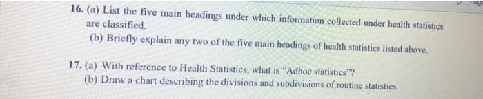 Fige
16. (a) List the five main headings under which information collected under health statistics
are classified.
(b) Briefly explain any two of the five main headings of health statistics listed above.
17. (a) With reference to Health Statistics, what is "Adhoc statisties"?
(b) Draw a chart describing the divisions and subdivisions of routine statisties.
