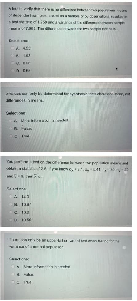 A test to verify that there is no difference between two populations means
of dependent samples, based on a sample of 53 observations, resulted in
a test statistic of 1,759 and a variance of the difference between sample
means of 7.985. The difference between the two sample means is...
Select one:
A. 4.53
В. 1.93
С. 0.26
D. 0.68
p-values can only be determined for hypothesis tests about one mean, not
differences in means.
Select one:
A. More information is needed.
B. False.
C. True.
You perform a test on the difference between two population means and
obtain
statistic of 2.5.
you know ox = 7.1, ơy = 5.44, nx = 20, ny = 20
and y = 9, then x is...
Select one:
A. 14.0
B. 10.97
C. 13.0
D. 10.56
There can only be an upper-tail or two-tail test when testing for the
variance of a normal population.
Select one:
A. More information is needed.
B. False
O C. True.
