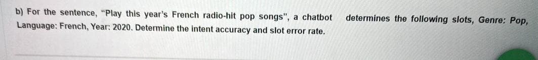 b) For the sentence, "Play this year's French radio-hit pop songs", a chatbot
determines the following slots, Genre: Pop,
Language: French, Year: 2020. Determine the intent accuracy and slot error rate.
