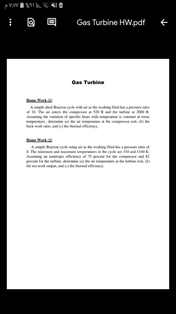 Gas Turbine HW.pdf
Gas Turbine
Home Work (1)
A simple ideal Brayton cycle with air as the working fluid has a pressure ratio
of 10. The air enters the compressor at 520 R and the turbine at 2000 R.
Assuming the variation of specific heats with temperature is constant at room
temperature., determine (a) the air temperature at the compressor exit, (b) the
back work ratio, and (c) the thermal efficiency.
Home Work (2)
A simple Brayton cycle using air as the working fluid has a pressure ratio of
8. The minimum and maximum temperatures in the cycle are 310 and 1160 K.
Assuming an isentropic efficiency of 75 percent for the compressor and 82
percent for the turbine, determine (a) the air temperature at the turbine exit, (b)
the net work output, and (c) the thermal efficiency.
•..
