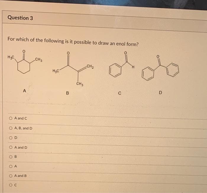 Question 3
For which of the following is it possible to draw an enol form?
H.C
CH3
H₂C
CH3
A
A and C
A, B, and D
D
OA and D
B
O A
OA and B
ос
B
H
CH2
D