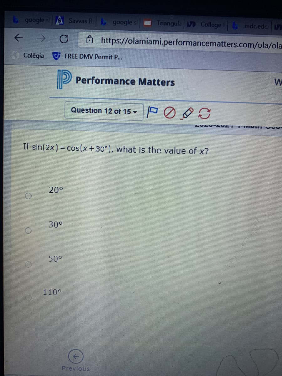 google s
Savvas R google s
Triangula College FL, mdc.edc V
ô https://olamiami.performancematters.com/ola/ola
Colēgia FREE DMV Permit P...
P
Performance Matters
Question 12 of 15 -
1907- A707
If sin(2x) = cos(x+30°), what is the value of x?
20°
30°
50°
110°
Previous
