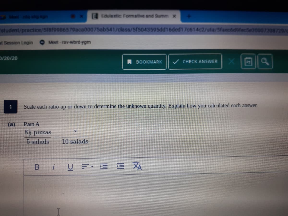 Moot de- s Agn
EEdulastic Formative and Summ x
student/practice/5f8f9986579aca00075ab541/class/5f5043595dd16ded17c614c2/uta/Sfaec669fecSe20007208729/c
st Session Login
Meet-rav-wbrd-ygm
0/20/20
回a
BOOKMARK
CHECK ANSWER
1
Scale each ratio up or down to determine the unknown quantity. Explain how you calculated each answer.
(a)
Part A
8 pizzas
5 salads
10 salads
B.
i UE E E A
