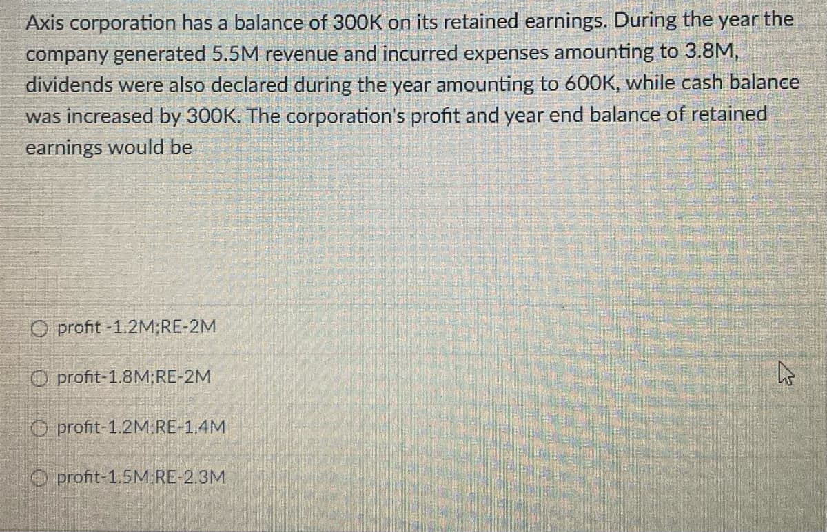 Axis corporation has a balance of 300K on its retained earnings. During the year the
company generated 5.5M revenue and incurred expenses amounting to 3.8M,
dividends were also declared during the year amounting to 600K, while cash balance
was increased by 300K. The corporation's profit and year end balance of retained
earnings would be
O profit -1.2M;RE-2M
O profit-1.8M;RE-2M
O profit-1.2M RE-1.4M
O profit-1.5M:RE-2.3M
