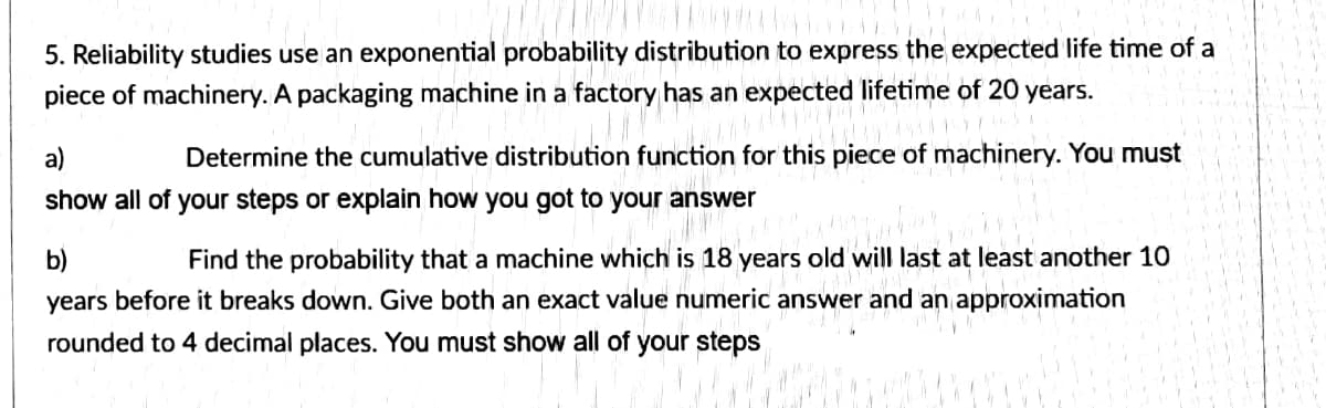 5. Reliability studies use an exponential probability distribution to express the expected life time of a
piece of machinery. A packaging machine in a factory has an expected lifetime of 20 years.
a)
Determine the cumulative distribution function for this piece of machinery. You must
show all of your steps or explain how you got to your answer
b)
Find the probability that a machine which is 18 years old will last at least another 10
years before it breaks down. Give both an exact value numeric answer and an approximation
rounded to 4 decimal places. You must show all of your steps
