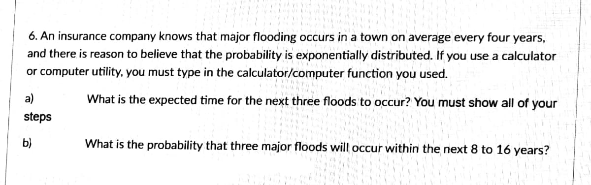 6. An insurance company knows that major flooding occurs in a town on average every four years,
and there is reason to believe that the probability is exponentially distributed. If you use a calculator
or computer utility, you must type in the calculator/computer function you used.
a)
What is the expected time for the next three floods to occur? You must show all of your
steps
What is the probability that three major floods will occur within the next 8 to 16 years?
