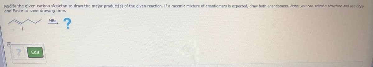 Modify the given carbon skeleton to draw the major product(s) of the given reaction. If a racemic mixture of enantiomers is expected, draw both enantiomers. Note: you can select a structure and use Copy
and Paste to save drawing time.
HBr
Edit
