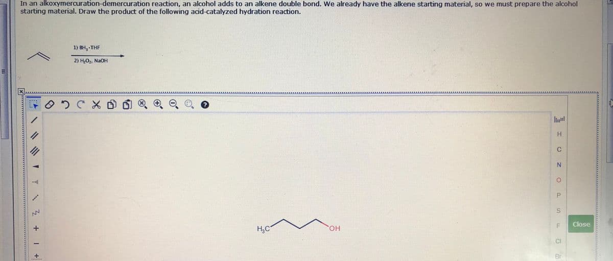 In an alkoxymercuration-demercuration reaction, an alcohol adds to an alkene double bond. We already have the alkene starting material, so we must prepare the alcohol
starting material. Draw the product of the following acid-catalyzed hydration reaction.
1) BH, THF
2) H,O2, NaOH
II
N.
Close
NV
OH
H,C
CI
Br
P.
1.
