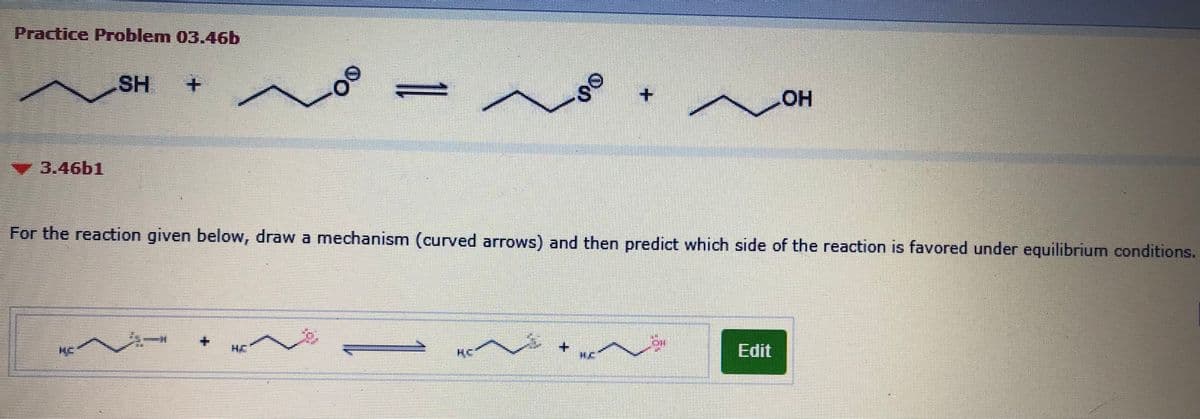 Practice Problem 03.46b
SH
+.
+.
HOH
3.46b1
For the reaction given below, draw a mechanism (curved arrows) and then predict which side of the reaction is favored under equilibrium conditions.
奏一
HE
KC
美C
Edit
00
