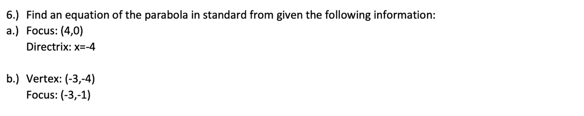 6.) Find an equation of the parabola in standard from given the following information:
а.) Focus: (4,0)
Directrix: x=-4
b.) Vertex: (-3,-4)
Focus: (-3,-1)
