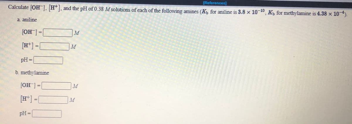 [References]
Calculate (OH), H*|, and the pH of 0.38 M solutions of each of the following amines (K, for aniline is 3.8 x 10-", K, for methylamine is 4.38 x 10).
a. aniline
[OH] =
[H*] =[
pH =
b. methylamine
= [_HO]
[H*] =
pH =
%3D
