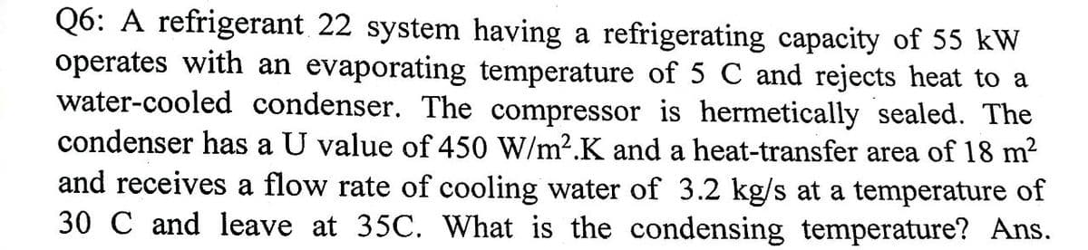 Q6: A refrigerant 22 system having a refrigerating capacity of 55 kW
operates with an evaporating temperature of 5 C and rejects heat to a
water-cooled condenser. The compressor is hermetically sealed. The
condenser has a U value of 450 W/m2.K and a heat-transfer area of 18 m²
and receives a flow rate of cooling water of 3.2 kg/s at a temperature of
30 C and leave at 35C. What is the condensing temperature? Ans.
