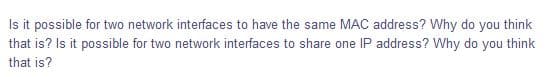 Is it possible for two network interfaces to have the same MAC address? Why do you think
that is? Is it possible for two network interfaces to share one IP address? Why do you think
that is?
