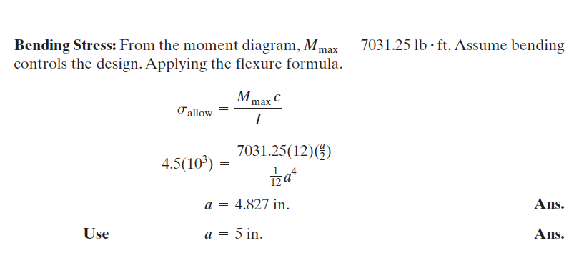 Bending Stress: From the moment diagram, Mmax = 7031.25 lb · ft. Assume bending
controls the design. Applying the flexure formula.
Mmax C
O allow
I
7031.25(12)(5)
4.5(10°)
12a
a = 4.827 in.
Ans.
Use
a = 5 in.
Ans.
