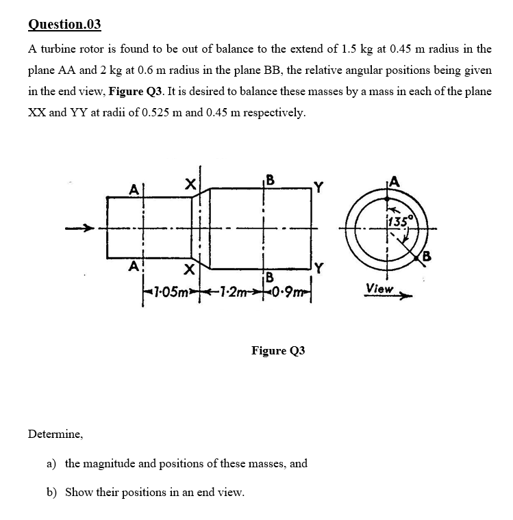 Question.03
A turbine rotor is found to be out of balance to the extend of 1.5 kg at 0.45 m radius in the
plane AA and 2 kg at 0.6 m radius in the plane BB, the relative angular positions being given
in the end view, Figure Q3. It is desired to balance these masses by a mass in each of the plane
XX and YY at radii of 0.525 m and 0.45 m respectively.
B
A
Y
1135
A!
1-05m-1-2m0•9m
View
Figure Q3
Determine,
a) the magnitude and positions of these masses, and
b) Show their positions in an end view.
