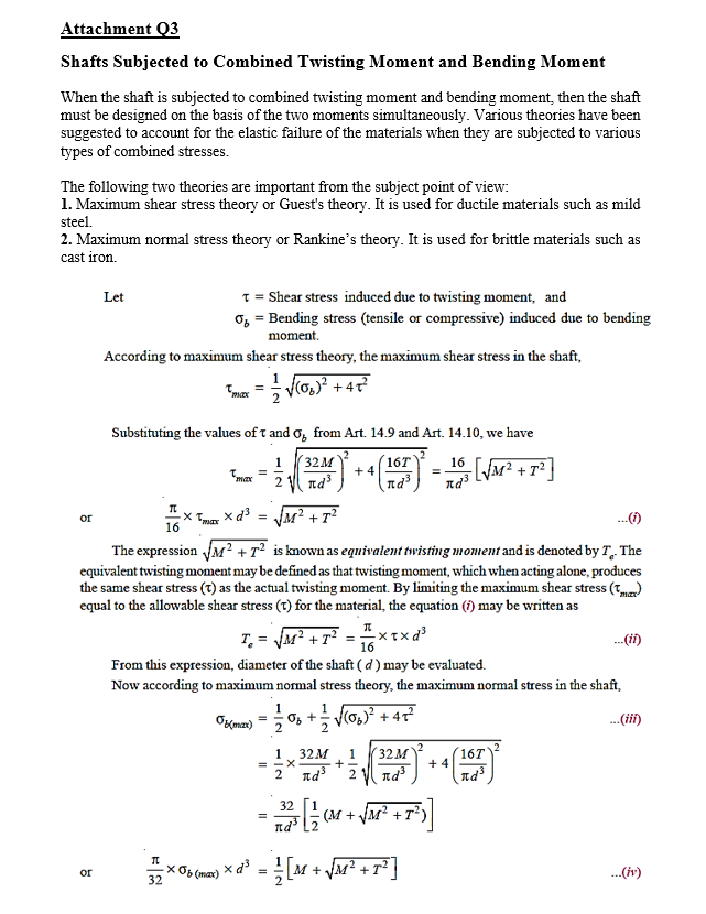 Attachment Q3
Shafts Subjected to Combined Twisting Moment and Bending Moment
When the shaft is subjected to combined twisting moment and bending moment, then the shaft
must be designed on the basis of the two moments simultaneously. Various theories have been
suggested to account for the elastic failure of the materials when they are subjected to various
types of combined stresses.
The following two theories are important from the subject point of view:
1. Maximum shear stress theory or Guest's theory. It is used for ductile materials such as mild
steel.
2. Maximum normal stress theory or Rankine's theory. It is used for brittle materials such as
cast iron.
1 = Shear stress induced due to twisting moment, and
o, = Bending stress (tensile or compressive) induced due to bending
Let
moment.
According to maximum shear stress theory, the maximum shear stress in the shaft,
Fmar = V(o,)? + 4?
Substituting the values of t and o, from Art. 14.9 and Art. 14.10, we have
1
32м
16T
16
+ 4
2
nd
nd³
nd
xd3 = JM? +
or
16
The expression JM?+T² is known as equivalent twisting moment and is denoted by T The
equivalent twisting moment may be defined as that twisting moment, which when acting alone, produces
the same shear stress (1) as the actual twisting moment. By limiting the maximum shear stress (T)
equal to the allowable shear stress (t) for the material, the equation (i) may be written as
T = JM² +7? = " xtxd
From this expression, diameter of the shaft ( d') may be evaluated.
.(i)
16
Now according to maximum normal stress theory, the maximum normal stress in the shaft,
Ozmax)
Os + V(o,)? + 4
.(ii)
2
32M
32M
= -X
2 Id
16T
+ 4
nd
1
1
+
nd
32
(M + JM² +T²)
X06 (max)
32
+ VM² +r³]
.(iv)
or
