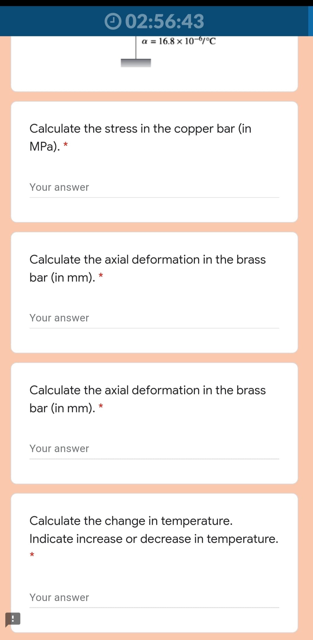 02:56:43
a = 16.8 × 10-6/°C
Calculate the stress in the copper bar (in
MPа). *
Your answer
Calculate the axial deformation in the brass
bar (in mm). *
Your answer
Calculate the axial deformation in the brass
bar (in mm). *
Your answer
Calculate the change in temperature.
Indicate increase or decrease in temperature.
Your answer
