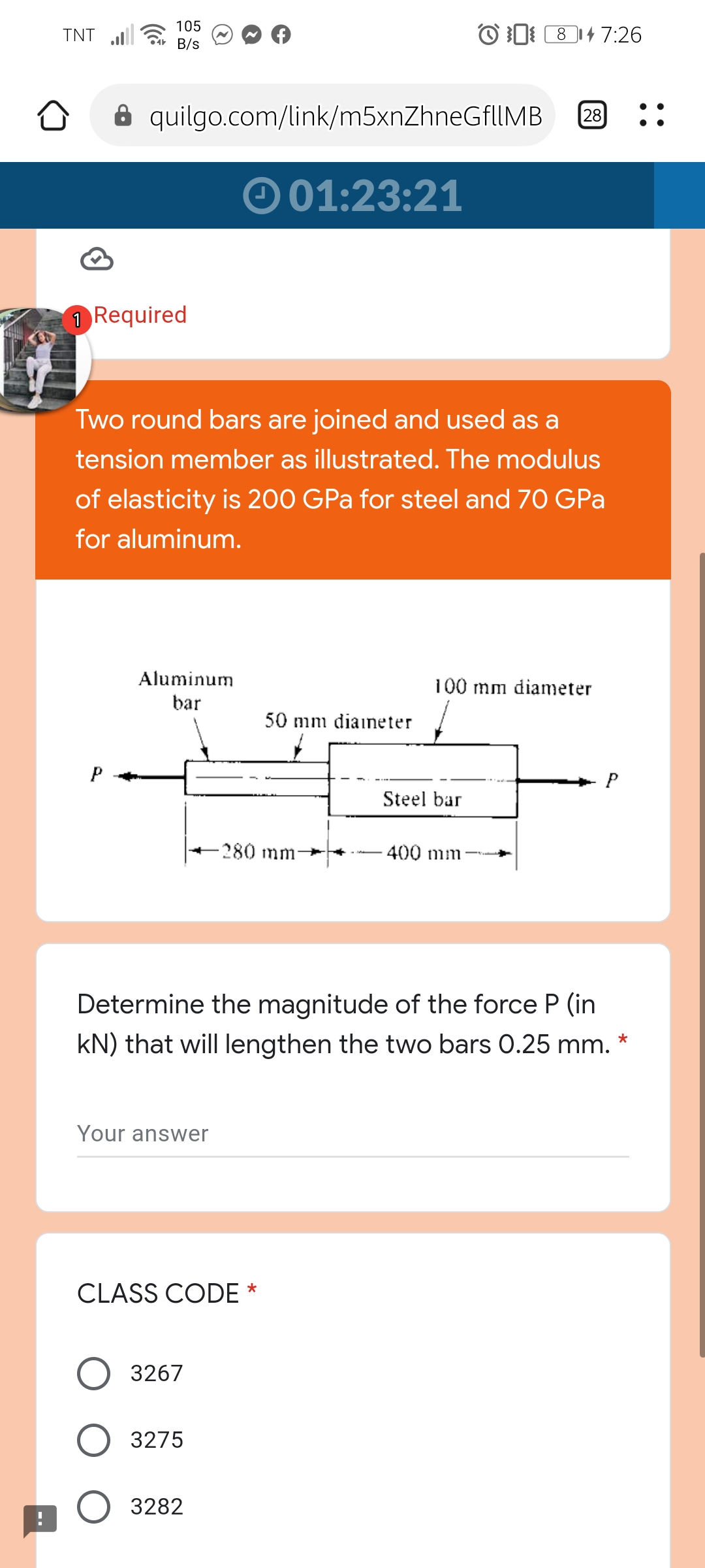 105
Ar B/s
O 0 814 7:26
TNT
8 quilgo.com/link/m5xnZhneGfUMB
28
O 01:23:21
1 Required
Two round bars are joined and used as a
tension member as illustrated. The modulus
of elasticity is 200 GPa for steel and 70 GPa
for aluminum.
Aluminum
100 mm diameter
bar
50 mm diaineter
Steel bar
-280mm-
400 mm
Determine the magnitude of the force P (in
kN) that will lengthen the two bars 0.25 mm.
Your answer
CLASS CODE *
3267
3275
3282
