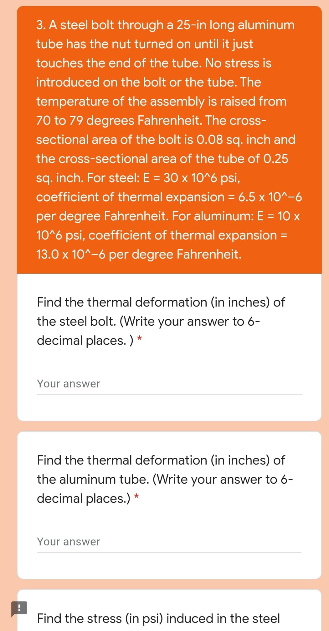 3. A steel bolt through a 25-in long aluminum
tube has the nut turned on until it just
touches the end of the tube. No stress is
introduced on the bolt or the tube. The
temperature of the assembly is raised from
70 to 79 degrees Fahrenheit. The cross-
sectional area of the bolt is 0.08 sq. inch and
the cross-sectional area of the tube of 0.25
sq. inch. For steel: E = 30 x 10^6 psi,
coefficient of thermal expansion = 6.5 x 10^-6
per degree Fahrenheit. For aluminum: E = 10 x
10^6 psi, coefficient of thermal expansion =
13.0 x 10^-6 per degree Fahrenheit.
Find the thermal deformation (in inches) of
the steel bolt. (Write your answer to 6-
decimal places. ) *
Your answer
Find the thermal deformation (in inches) of
the aluminum tube. (Write your answer to 6-
decimal places.) *
Your answer
Find the stress (in psi) induced in the steel
