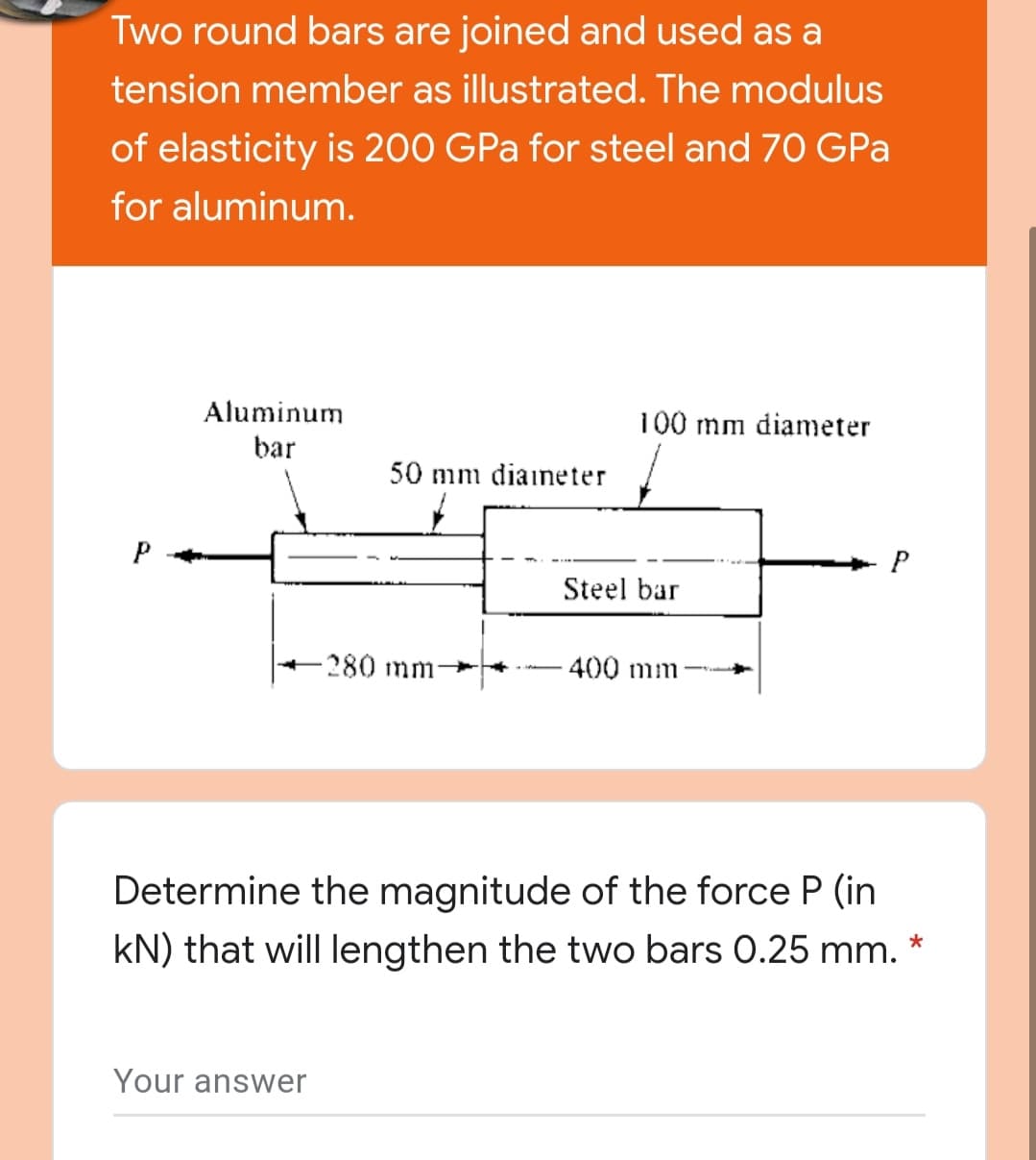 Two round bars are joined and used as a
tension member as illustrated. The modulus
of elasticity is 200 GPa for steel and 70 GPa
for aluminum.
Aluminum
100 mm diameter
bar
50 mm diaineter
P
P
Steel bar
-280mm-
-400 mm
Determine the magnitude of the force P (in
kN) that will lengthen the two bars 0.25 mm.
Your answer
