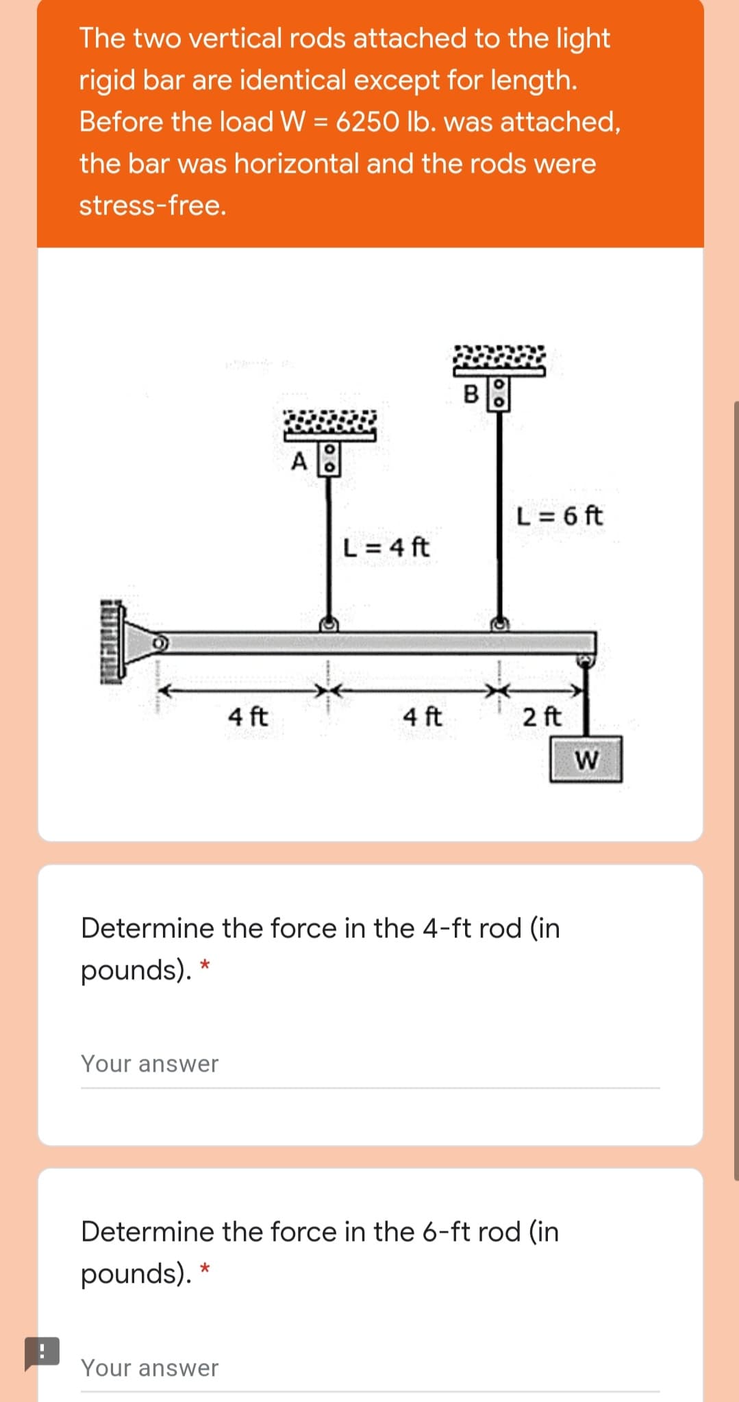 The two vertical rods attached to the light
rigid bar are identical except for length.
Before the load W = 6250 lb. was attached,
the bar was horizontal and the rods were
stress-free.
A
L = 6 ft
L = 4 ft
4 ft
4 ft
2 ft
W
Determine the force in the 4-ft rod (in
pounds). *
Your answer
Determine the force in the 6-ft rod (in
pounds). *
Your answer
