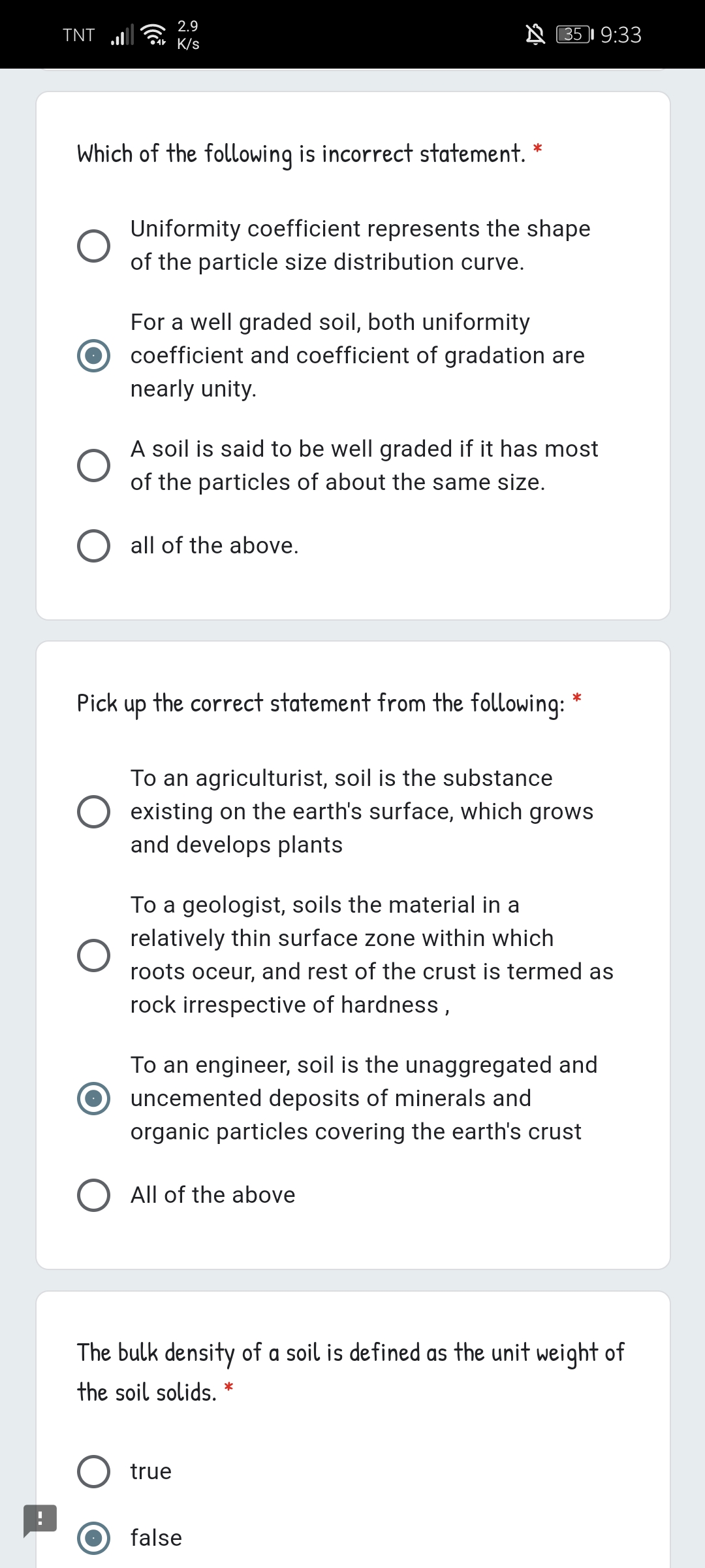 2.9
TNT
A B5I 9:33
K/s
Which of the following is incorrect statement. *
Uniformity coefficient represents the shape
of the particle size distribution curve.
For a well graded soil, both uniformity
coefficient and coefficient of gradation are
nearly unity.
A soil is said to be well graded if it has most
of the particles of about the same size.
all of the above.
Pick
up
the correct statement from the following: *
To an agriculturist, soil is the substance
existing on the earth's surface, which grows
and develops plants
To a geologist, soils the material in a
relatively thin surface zone within which
roots oceur, and rest of the crust is termed as
rock irrespective of hardness,
To an engineer, soil is the unaggregated and
uncemented deposits of minerals and
organic particles covering the earth's crust
All of the above
The bulk density of a soil is defined as the unit weight of
the soil solids. *
true
false
