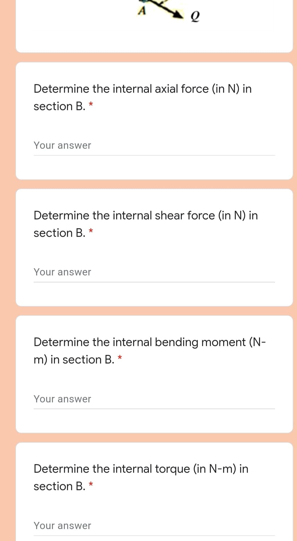 A
Determine the internal axial force (in N) in
section B. *
Your answer
Determine the internal shear force (in N) in
section B.
Your answer
Determine the internal bending moment (N-
m) in section B. *
Your answer
Determine the internal torque (in N-m) in
section B.
Your answer
