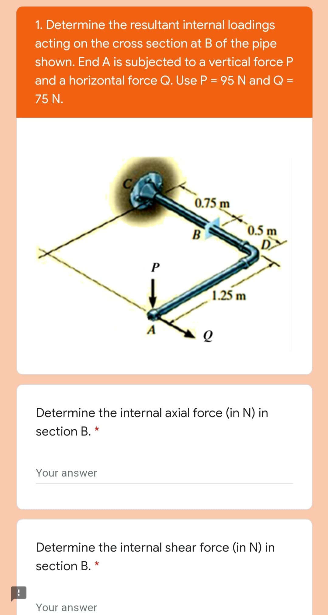 1. Determine the resultant internal loadings
acting on the cross section at B of the pipe
shown. End A is subjected to a vertical force P
and a horizontal force Q. Use P = 95 N and Q =
75 N.
0.75 m
B
`0.5 m
D.
D>
P
1.25 m
A
Determine the internal axial force (in N) in
section B. *
Your answer
Determine the internal shear force (in N) in
section B. *
Your answer
