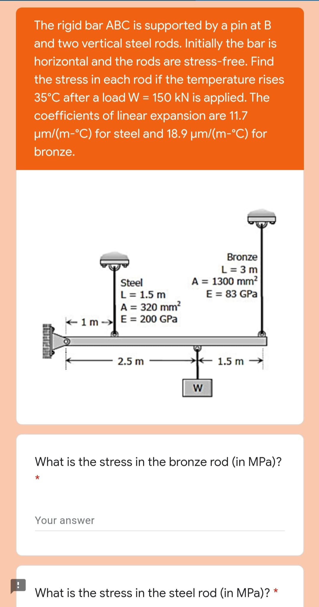 The rigid bar ABC is supported by a pin at B
and two vertical steel rods. Initially the bar is
horizontal and the rods are stress-free. Find
the stress in each rod if the temperature rises
35°C after a load W = 150 kN is applied. The
coefficients of linear expansion are 11.7
um/(m-°C) for steel and 18.9 µm/(m-°C) for
bronze.
Bronze
L = 3 m
A = 1300 mm?
E = 83 GPa
Steel
L = 1.5 m
A = 320 mm?
+1m -E= 200 GPa
2.5 m
1.5 m
What is the stress in the bronze rod (in MPa)?
Your answer
What is the stress in the steel rod (in MPa)?
