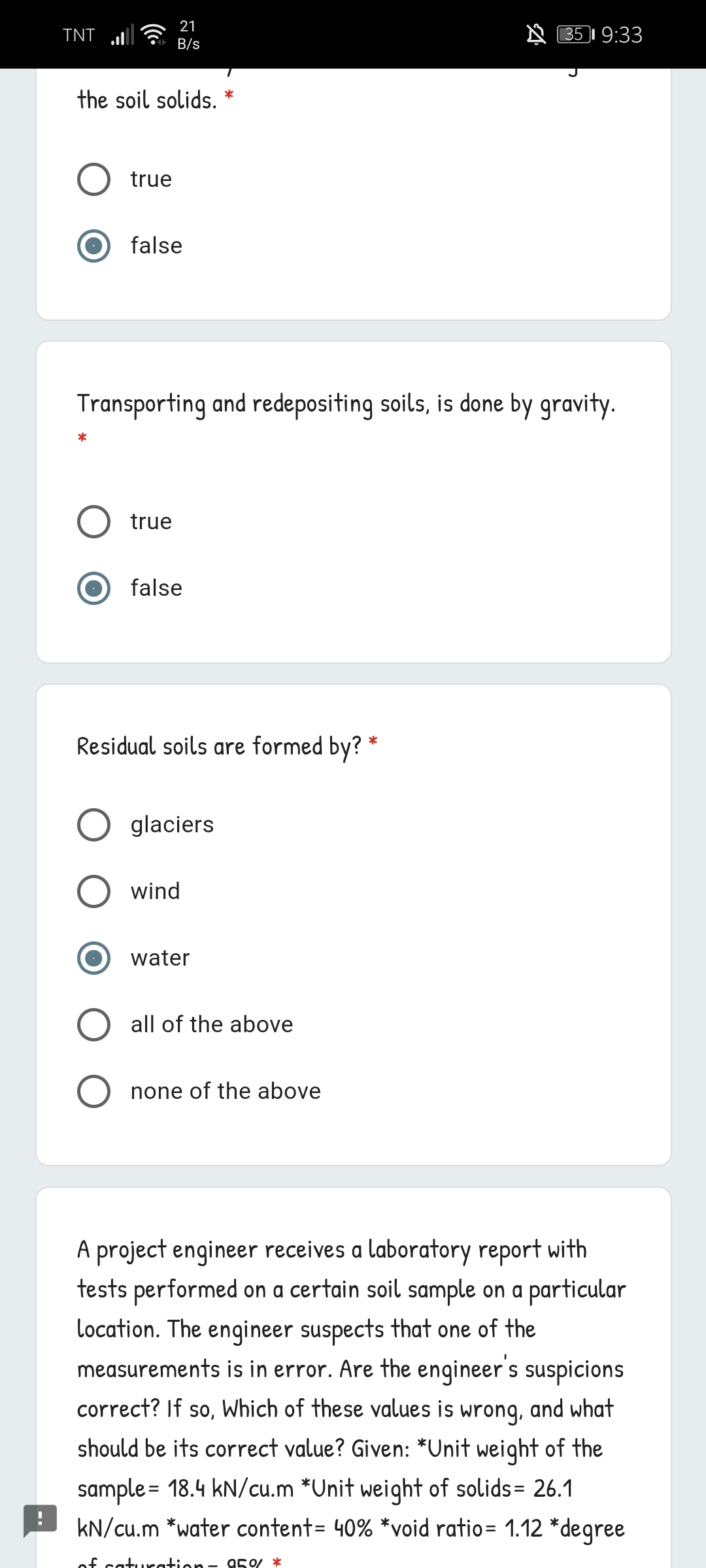 21
TNT
N 351 9:33
B/s
the soil solids.
true
false
Transporting and redepositing soils, is done by gravity.
true
false
Residual soils are formed by? *
glaciers
wind
water
all of the above
none of the above
A project engineer receives a laboratory report with
tests performed on a certain soil sample on a particular
location. The enqineer suspects that one of the
measurements is in error. Are the engineer's suspicions
correct? If so, Which of these values is
wrong,
and what
should be its correct value? Given: *Unit weight of the
sample = 18.4 kN/cu.m *Unit weight of solids= 26.1
kN/cu.m *water content= 40% *void ratio= 1.12 *degree
of caturation- 950/ *
