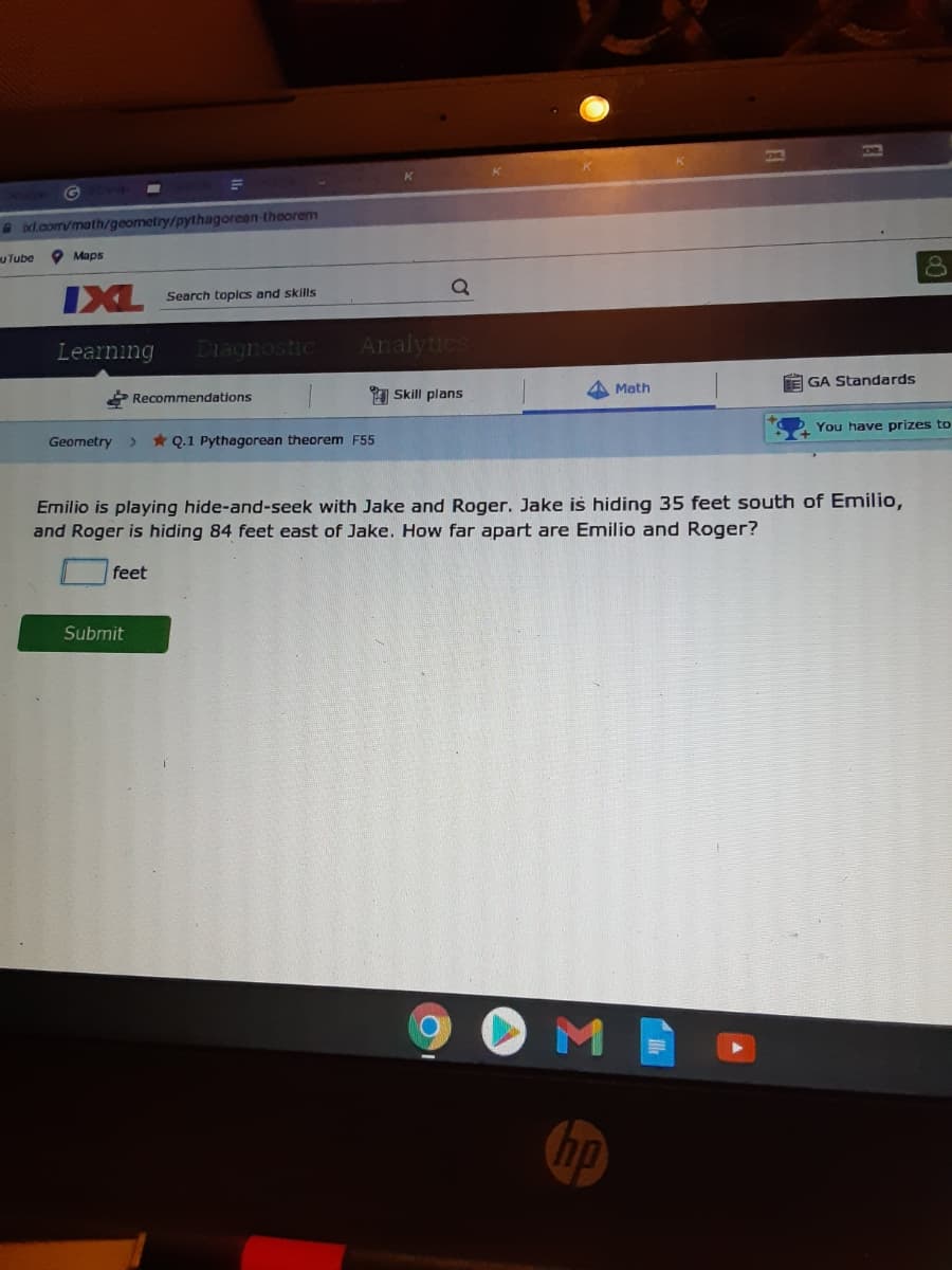 G
d.com/math/geometry/pythagorean-theorem
uTube
O Maps
IXL
Search toplcs and skills
Learning
Diagnostic
Analytics
Math
E GA Standards
Recommendations
1 Skill plans
You have prizes to
Geometry
* Q.1 Pythagorean theorem F55
Emilio is playing hide-and-seek with Jake and Roger. Jake is hiding 35 feet south of Emilio,
and Roger is hiding 84 feet east of Jake. How far apart are Emilio and Roger?
feet
Submit
OME
hp
