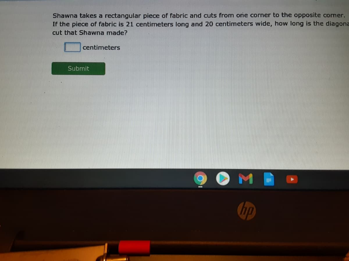 Shawna takes a rectangular piece of fabric and cuts from one corner to the opposite cormer.
If the piece of fabric is 21 centimeters long and 20 centimeters wide, how long is the diagona
cut that Shawna made?
centimeters
Submit
M
hp
