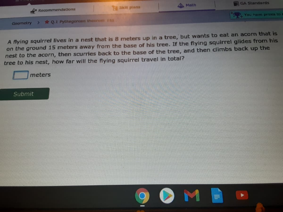 Recommendations
Skill plans
Math
GA Standards
You have prizes ton
Geornetry
* Q.1 Pythagoreen theorem F55
A flying squirrel lives in a nest that is 8 meters up in a tree, but wants to eat an acorn that is
on the ground 15 meters away from the base of his tree. If the flying squirrel glides from his
nest to the acorn, then scurries back to the base of the tree, and then climbs back up the
tree to his nest, how far will the flying squirrel travel in total?
meters
Submit
OMI
