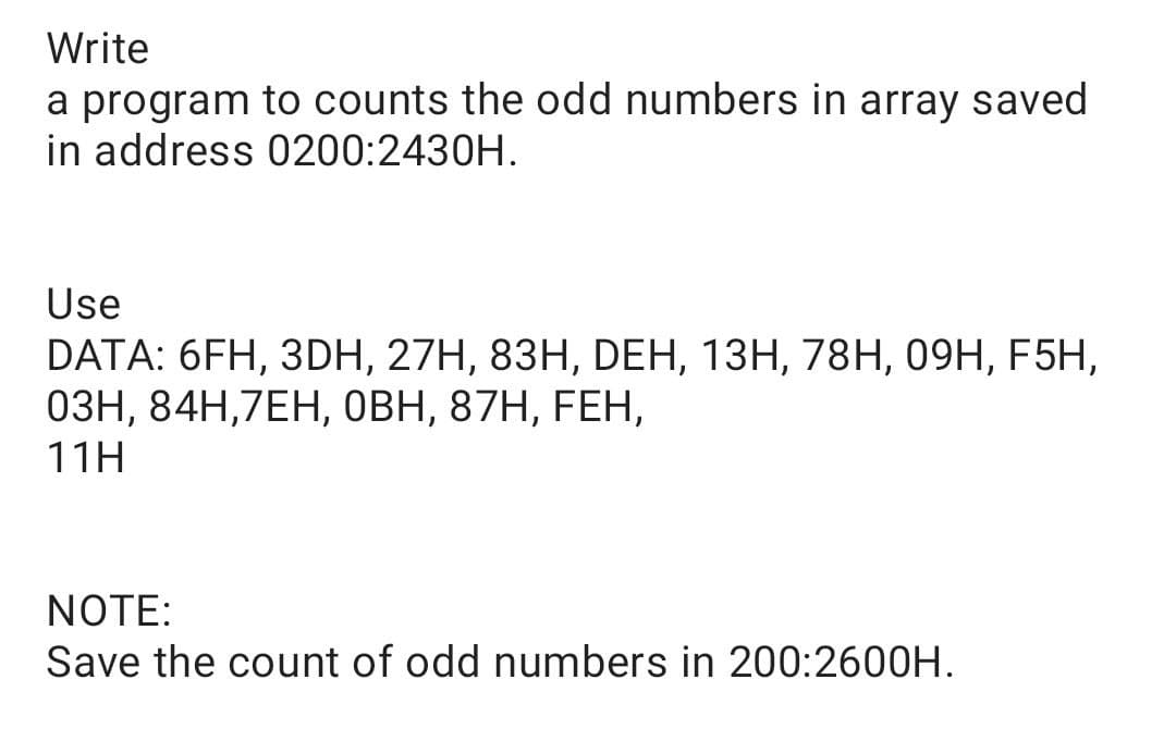 Write
a program to counts the odd numbers in array saved
in address 0200:2430H.
Use
DATA: 6FH, 3DH, 27H, 83H, DЕН, 13Н, 78H, 09H, F5H,
ОЗН, 84Н,7ЕН, оВН, 87H, FEH,
11H
NOTE:
Save the count of odd numbers in 200:2600H.
