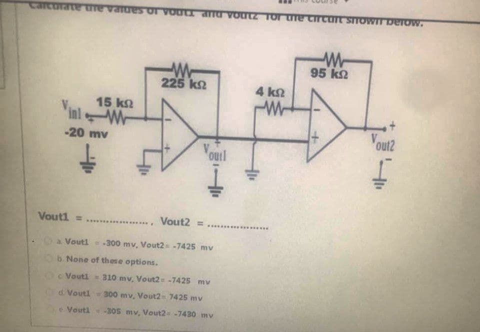 W-
95 k2
225 k2
4 kn
15 k2
inlW
-20 mv
V
out2
V.
outl
Vout1 =
Vout2 =
www
Oa Vouti .300 mv, Vout2 = -7425 mv
b. None of these options.
Oc Voutl 310 mv, Vout2 -7425 mv
d Voutl 300 mv, Vout2 7425 mv
e Vouti
-305 mv, Vout2= -7430 mv
