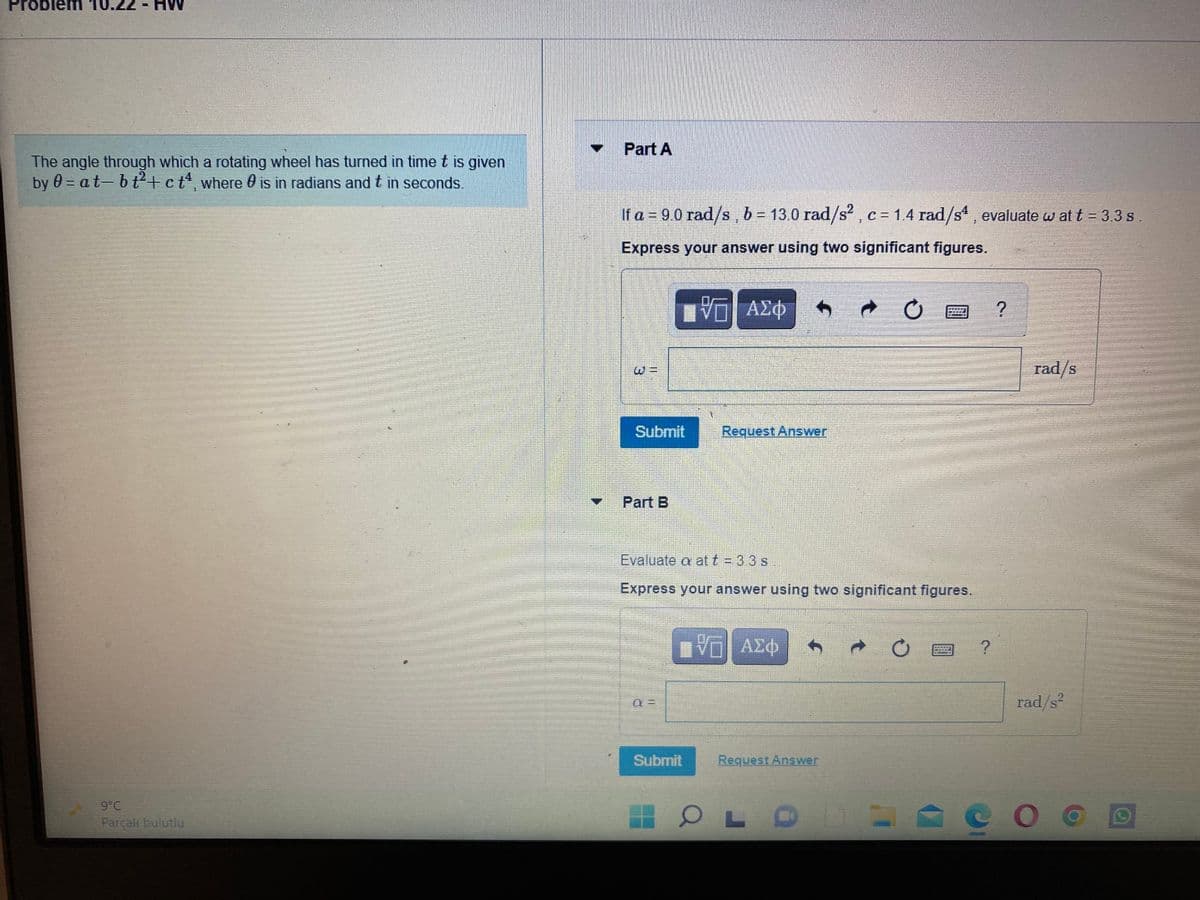 Problem
Part A
The angle through which a rotating wheel has turned in time t is given
by 0 = at- b t+ct, where O is in radians and t in seconds.
IS
%3D
If a = 90 rad/s, b = 13.0 rad/s2,c= 1.4 rad/s , evaluate w at t = 3.3 s.
Express your answer using two significant figures.
rad/s
Submit
Request Answer
Part B
Evaluate a att = 33 s
Express your answer using two significant figures.
ν ΑΣφ
rad/s²
Submit
Request Answer
9°C
COO
Parçalı bulutlu
